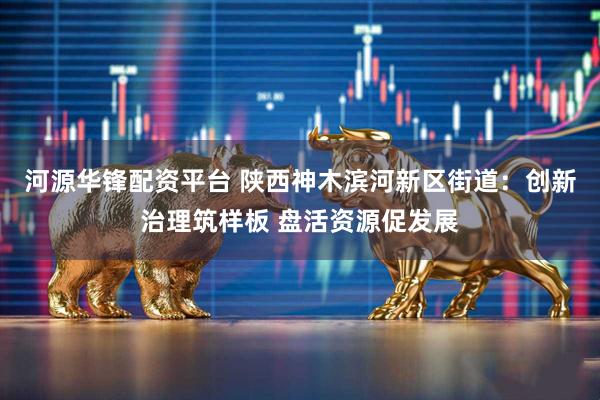 河源华锋配资平台 陕西神木滨河新区街道：创新治理筑样板 盘活资源促发展