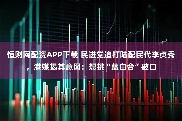 恒财网配资APP下载 民进党追打陆配民代李贞秀，港媒揭其意图：想挑“蓝白合”破口