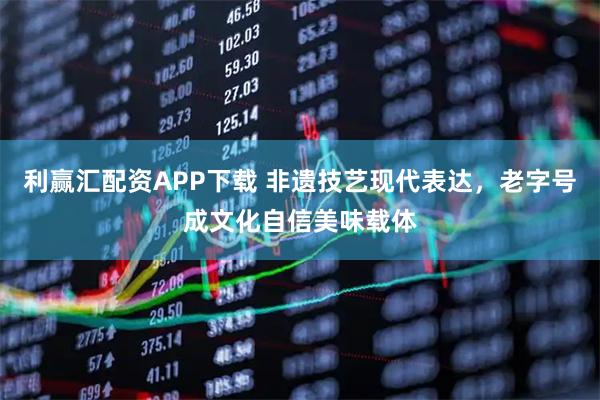 利赢汇配资APP下载 非遗技艺现代表达，老字号成文化自信美味载体