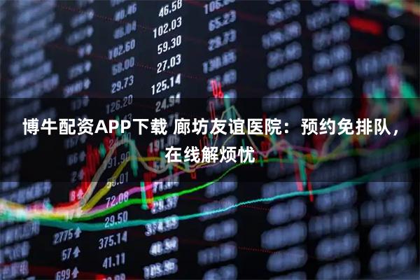 博牛配资APP下载 廊坊友谊医院：预约免排队，在线解烦忧