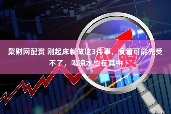 聚财网配资 刚起床就做这3件事，食管可能先受不了，喝凉水也在其中