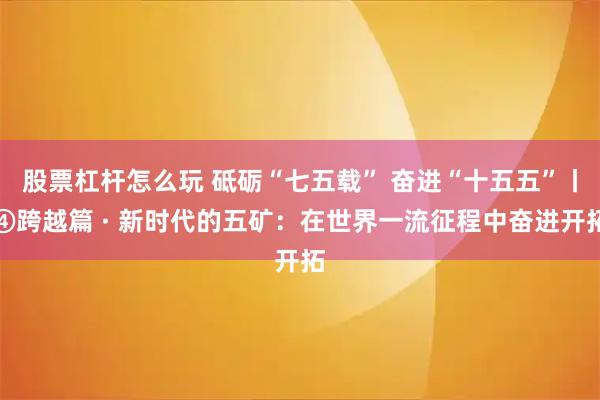 股票杠杆怎么玩 砥砺“七五载” 奋进“十五五”丨④跨越篇 · 新时代的五矿：在世界一流征程中奋进开拓