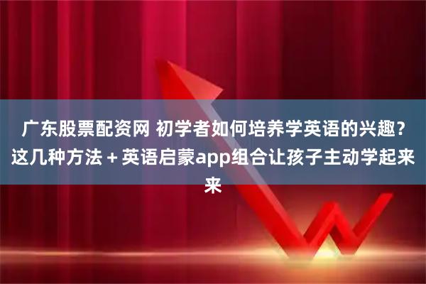 广东股票配资网 初学者如何培养学英语的兴趣？这几种方法＋英语启蒙app组合让孩子主动学起来