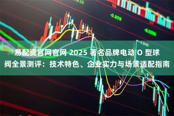 易配资官网官网 2025 著名品牌电动 O 型球阀全景测评:技术特色、企业实力与场景适配指南