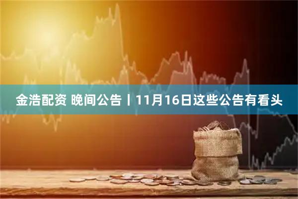 金浩配资 晚间公告丨11月16日这些公告有看头