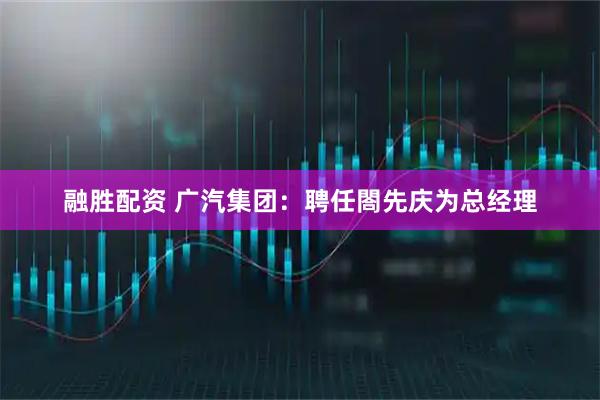 融胜配资 广汽集团：聘任閤先庆为总经理