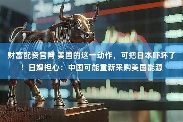 财富配资官网 美国的这一动作，可把日本吓坏了！日媒担心：中国可能重新采购美国能源