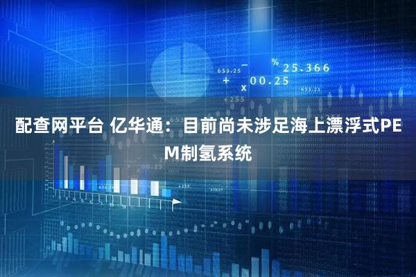 配查网平台 亿华通：目前尚未涉足海上漂浮式PEM制氢系统