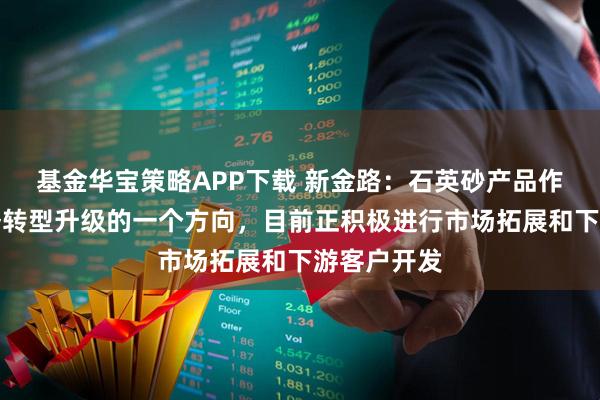 基金华宝策略APP下载 新金路:石英砂产品作为公司业务转型升级的一个方向,目前正积极进行市场拓展和下游客户开发