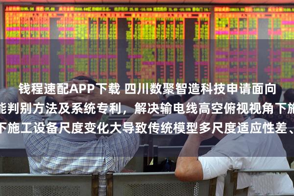 钱程速配APP下载 四川数聚智造科技申请面向输电线路的施工状态智能判别方法及系统专利，解决输电线高空俯视视角下施工设备尺度变化大导致传统模型多尺度适应性差、小目标漏检严重的问题