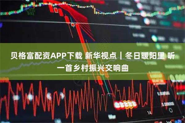 贝格富配资APP下载 新华视点|冬日暖阳里 听一首乡村振兴交响曲