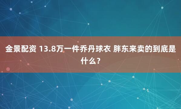 金景配资 13.8万一件乔丹球衣 胖东来卖的到底是什么？