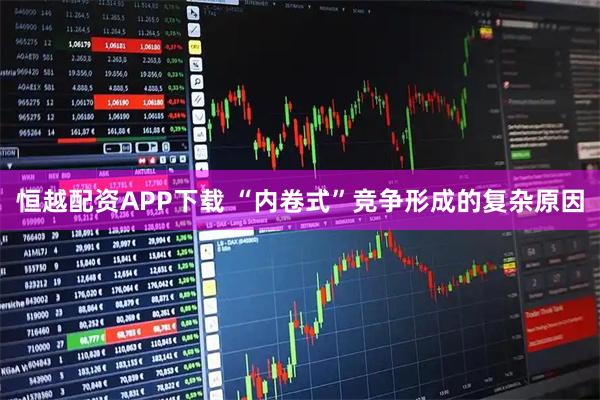 恒越配资APP下载 “内卷式”竞争形成的复杂原因