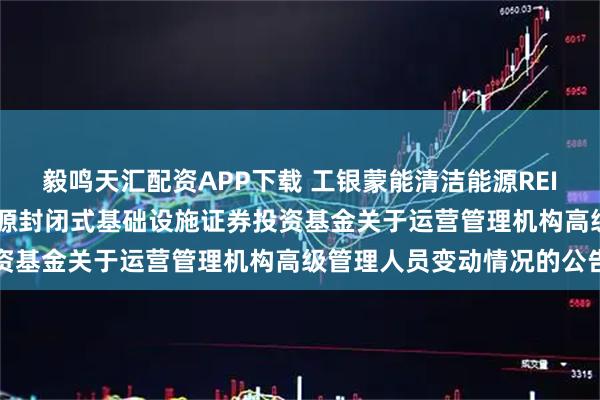 毅鸣天汇配资APP下载 工银蒙能清洁能源REIT: 工银瑞信蒙能清洁能源封闭式基础设施证券投资基金关于运营管理机构高级管理人员变动情况的公告