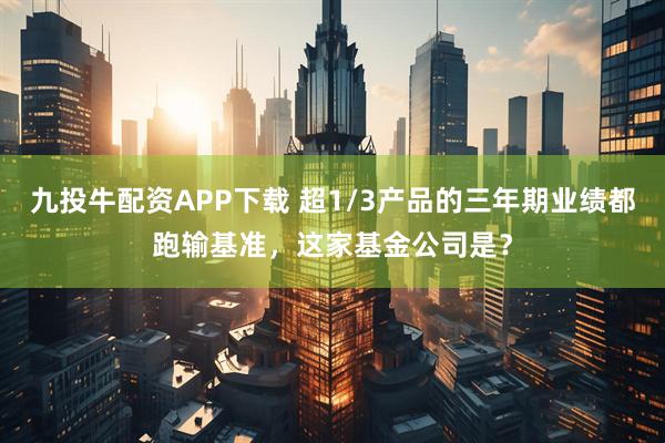 九投牛配资APP下载 超1/3产品的三年期业绩都跑输基准，这家基金公司是？