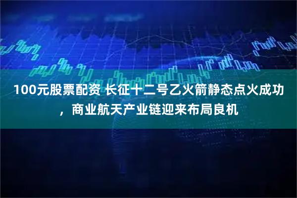 100元股票配资 长征十二号乙火箭静态点火成功，商业航天产业链迎来布局良机