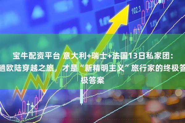 宝牛配资平台 意大利+瑞士+法国13日私家团：这趟欧陆穿越之旅，才是“新精明主义”旅行家的终极答案