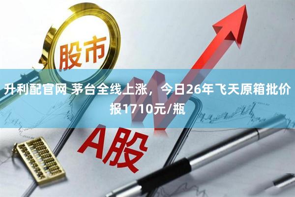 升利配官网 茅台全线上涨，今日26年飞天原箱批价报1710元/瓶