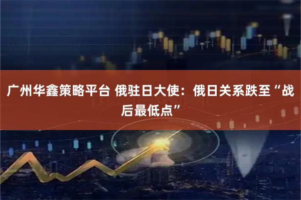 广州华鑫策略平台 俄驻日大使：俄日关系跌至“战后最低点”