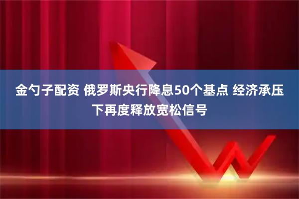 金勺子配资 俄罗斯央行降息50个基点 经济承压下再度释放宽松信号