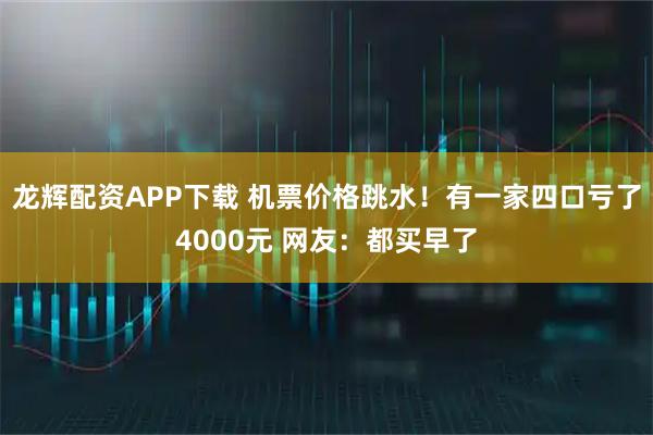 龙辉配资APP下载 机票价格跳水！有一家四口亏了4000元 网友：都买早了