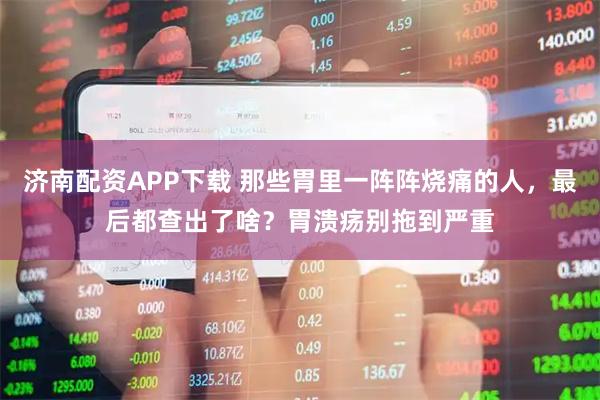 济南配资APP下载 那些胃里一阵阵烧痛的人，最后都查出了啥？胃溃疡别拖到严重