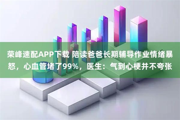 荣峰速配APP下载 陪读爸爸长期辅导作业情绪暴怒，心血管堵了99%，医生：气到心梗并不夸张