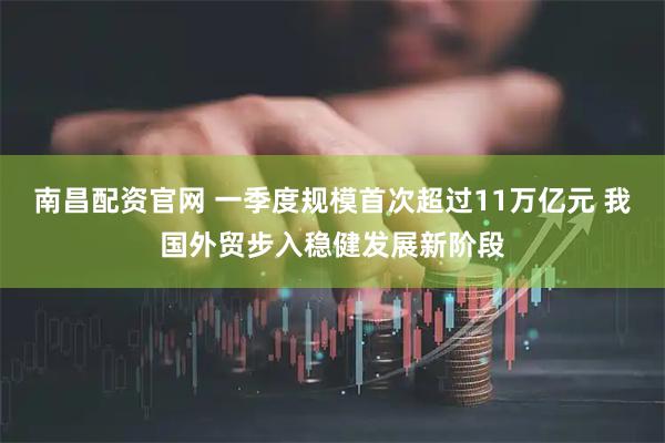 南昌配资官网 一季度规模首次超过11万亿元 我国外贸步入稳健发展新阶段