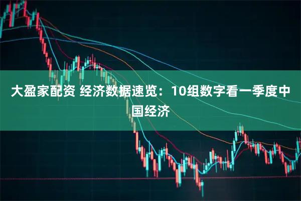大盈家配资 经济数据速览：10组数字看一季度中国经济