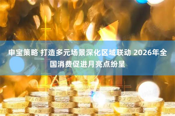 申宝策略 打造多元场景深化区域联动 2026年全国消费促进月亮点纷呈