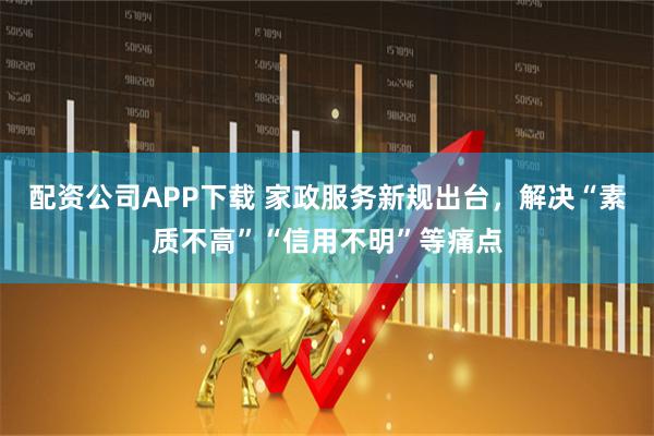 配资公司APP下载 家政服务新规出台，解决“素质不高”“信用不明”等痛点